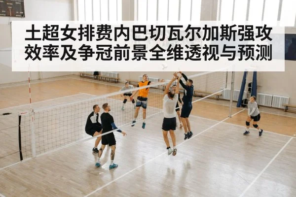 土超女排费内巴切瓦尔加斯强攻效率及争冠前景全维透视与预测