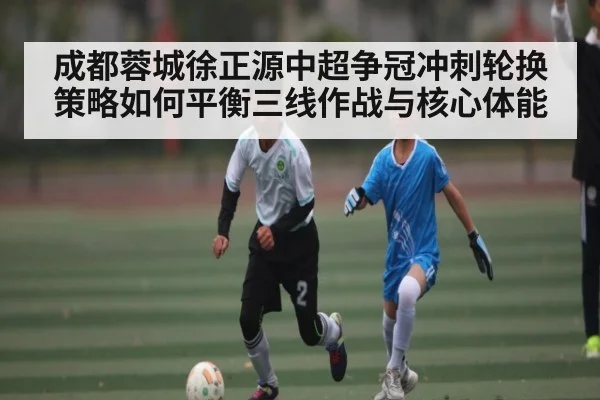 成都蓉城徐正源中超争冠冲刺轮换策略如何平衡三线作战与核心体能