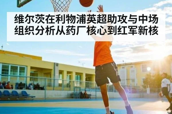 维尔茨在利物浦英超助攻与中场组织分析从药厂核心到红军新核