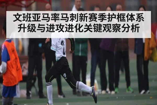 文班亚马率马刺新赛季护框体系升级与进攻进化关键观察分析